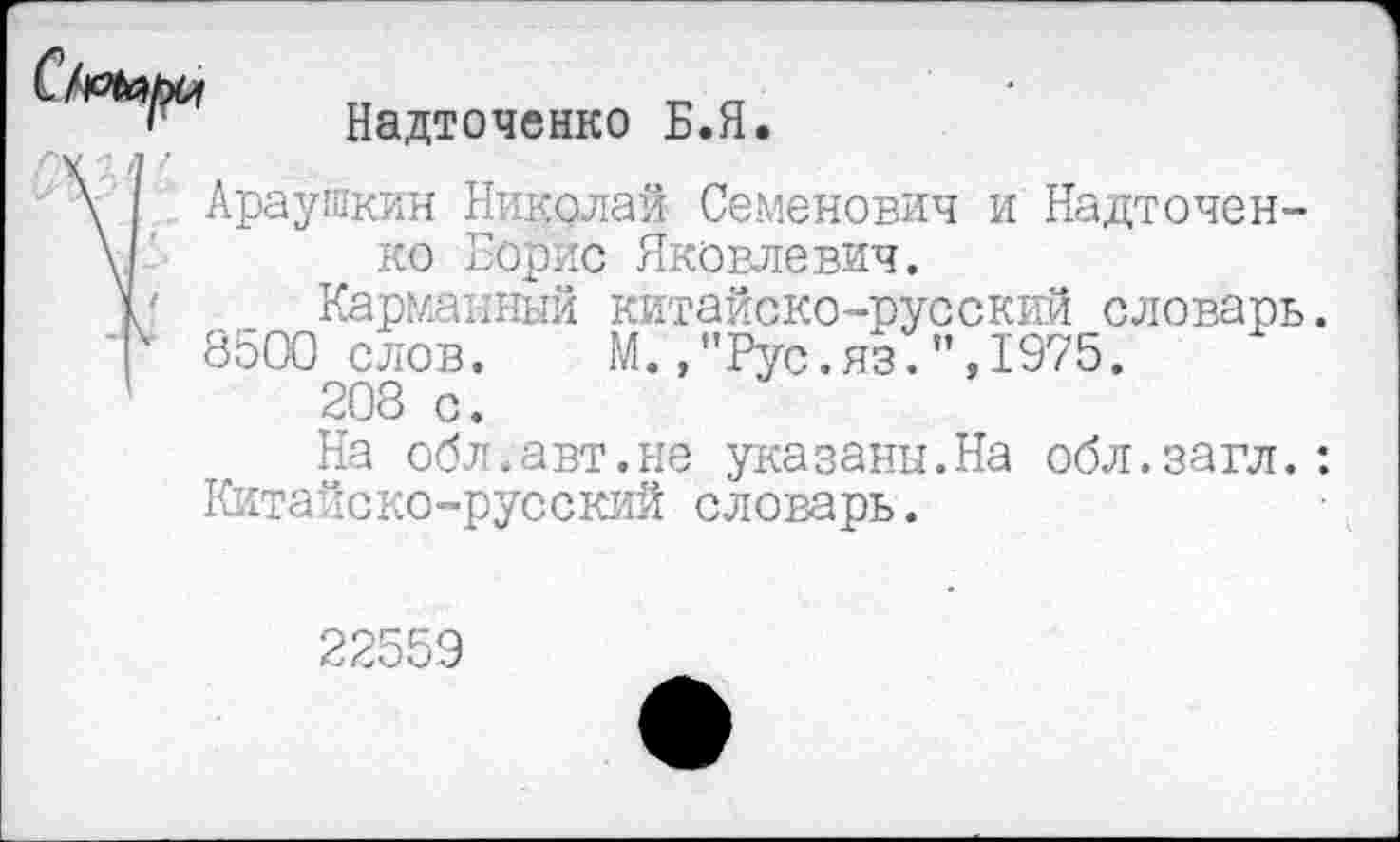 ﻿Надточенко Б.Я. л /
Араушкин Николаи Семенович и Надточенко Борис Яковлевич.
/ Карманный китайско-русский словарь.
8500 слов.	М.,"Рус.яз.",1975.
208 с.
На обл.авт.не указаны.На обл.загл.: Китайско-русский словарь.
22559